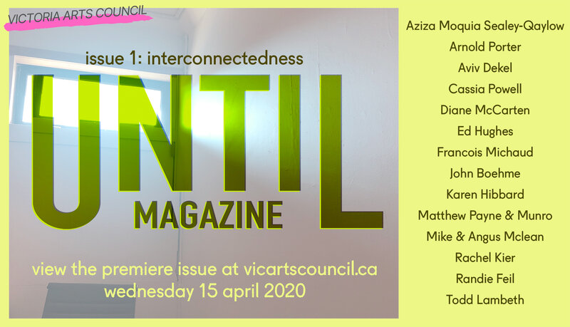 UNTIL: issue 1 - Online Magazine Launch: Aziza Moquia Sealey-Qaylow, Arnold Porter, Aviv Dekel, Cassia Powell, Diane McCarten, Ed Hughes, John Boehme, Francois Michaud, Karen Hibbard, Matthew Payne & Munro, Mike & Angus Mclean, Rachel Kier, Randie Feil, Todd Lambeth @ Victoria Arts Council Apr 15 2020 - Jun 12th @ Victoria Arts Council