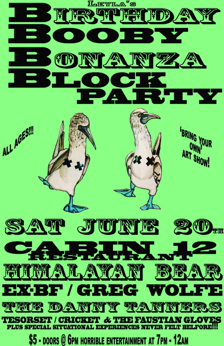 Leyla's BIRTHDAY    BOOBY    BONANZA    BLOCK    PARTY!!!!: The Himalayan Bear, EX-BF, Greg Wolfe, The Danny Tanners, Cricket & the Faustian Gloves, Tesorset, Plus surprise guests!!! @ Cabin 12  - Jun 20, 2009