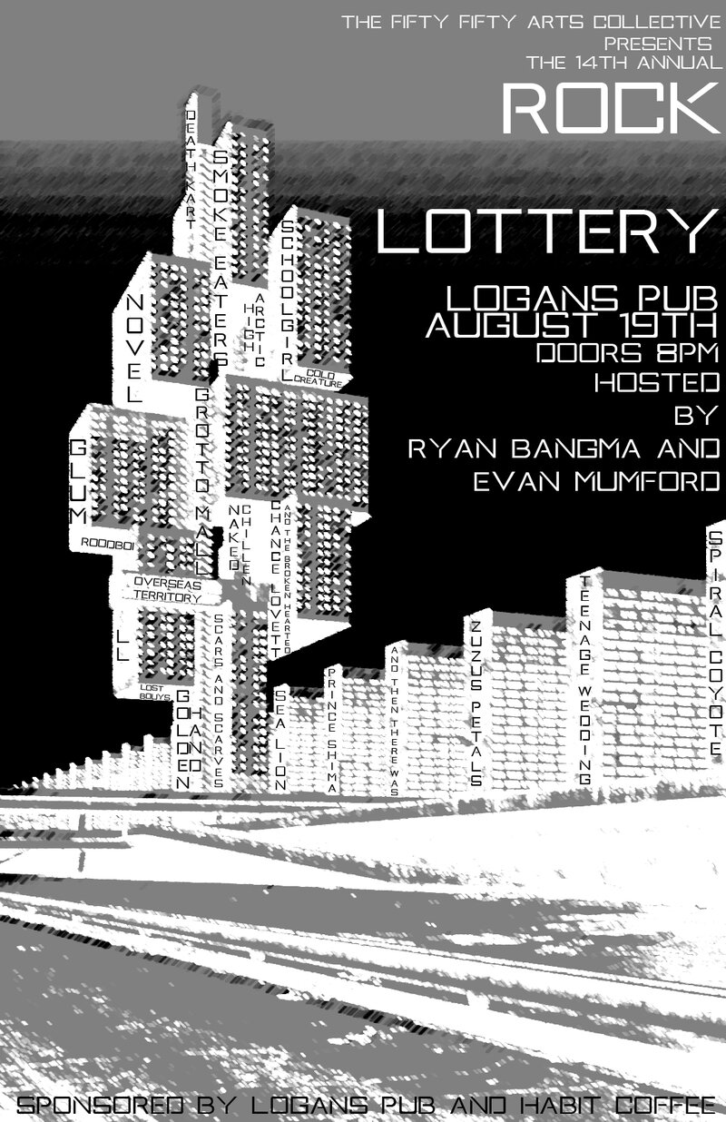 the 14th Annual fifty fifty arts collective ROCK LOTTERY!: Smoke Eaters, Grotto Mall, Scars and Scarves, Sealion, Novel, DEATH KART, COLD CREATURE, The High Arctic , SCHOOLGIRL, Glum, Chance Lovett and the Broken Hearted, Teenage Wedding, Zuzu's Petals, Spiral Coyote , L.L. @ Logan's Pub Aug 19 2017 - May 8th @ Logan's Pub