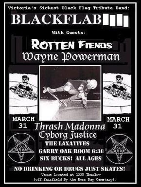 Victoria Punk Rock at it's best: Black Flag Tribute band: BLACK FLAB, RottenFiends, WAYNE POWERMAN, Cyborg Justice, The laxatives, THRASHMADONNA, TBA @ Fairfield Gonzales Community Association - Garry Oak Room Mar 31 2007 - May 6th @ Fairfield Gonzales Community Association - Garry Oak Room