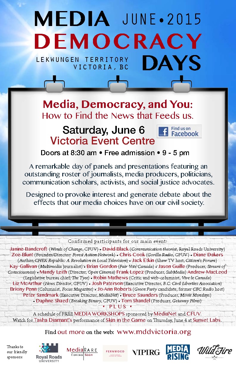 Media Democracy Days Victoria: Janine Bandcroft  (CFUV radio host, former StreetNewz publisher), David Black (Communication scholar, Royal Roads University), Chris Cook   (Gorilla Radio, CFUV), Diane Dakers  (Author: CHEK Republic: A Revolution in Local Television), Kay Gallivan (CFUV), Brian Gordon  (Fair Vote Canada), Jason Guille  (Producer, Stream of Consciousness), Mandy Leith  (Director, Open Cinema), Frank Lopez   (Producer, subMedia), Andrew_MacLeod  (Legislative bureau chief, The Tyee), Robin Mathews  (Critic and web-columnist: Vive le Canada), Briony Penn  (Columnist: Focus Magazine), Jo-Ann Roberts  (Green Party candidate, former CBC radio host), Josh Paterson  (Executive Director, B.C. Civil Liberties Association), Peter Sandmark (Executive Director, MediaNet), Bruce Saunders  (Producer, Movie Mondays), Daphne Shaed  (CFUV: Breaking Binary), Tom Shandel  (Producer, GetAway Films), Jack Etkin  (Shaw Community TV host: Citizen's Forum), Tasha Diamant  (VulnerabilityVigils+Human Body Project) @ Victoria Event Centre Jun 6 2015 - May 7th @ Victoria Event Centre
