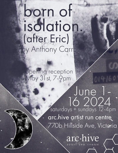 born of isolation (after Eric) - May 6th @ arc.hive artist run centre