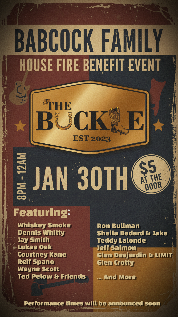 Babcock Family House Fire Benefit: Whiskey Smoke, Jay Smith, Dennis Whitty, Courtney Kane, Lukas Oak, Reif Spano, Wayne Scott, Ted Pelow and friends, Ron bullman, Sheila bedard & Jake, Teddy Lalonde, Jeff Salmon, Glen Desjardin  & LIMIT, Glen Crotty @ The Buckle Jan 30 2026 - Jun 3rd @ The Buckle