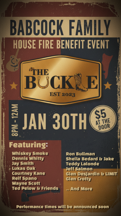 Babcock Family House Fire Benefit: Whiskey Smoke, Jay Smith, Dennis Whitty, Courtney Kane, Lukas Oak, Reif Spano, Wayne Scott, Ted Pelow and friends, Ron bullman, Sheila bedard & Jake, Teddy Lalonde, Jeff Salmon, Glen Desjardin  & LIMIT, Glen Crotty @ The Buckle Jan 30 2026 - May 7th @ The Buckle